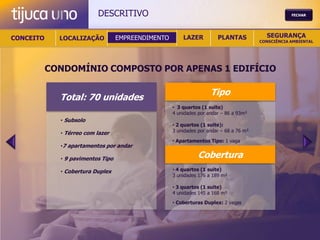 DESCRITIVO                                                                FECHAR




CONCEITO     LOCALIZAÇÃO           EMPREENDIMENTO       LAZER          PLANTAS            SEGURANÇA
                                                                                        CONSCIÊNCIA AMBIENTAL




           CONDOMÍNIO COMPOSTO POR APENAS 1 EDIFÍCIO

                                                                    Tipo
             Total: 70 unidades
                                                    • 3 quartos (1 suite)
                                                    4 unidades por andar – 86 a 93m²
             • Subsolo
                                                    • 2 quartos (1 suite):
             • Térreo com lazer                     3 unidades por andar – 68 a 76 m²

                                                    • Apartamentos Tipo: 1 vaga
             •7 apartamentos por andar

             • 9 pavimentos Tipo                              Cobertura
             • Cobertura Duplex                     • 4 quartos (1 suite)
                                                    3 unidades 176 a 189 m²

                                                    • 3 quartos (1 suite)
                                                    4 unidades 145 a 168 m²
                                                    • Coberturas Duplex: 2 vagas
 