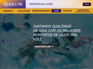MASTERPLAN LAZER                                   FECHAR




CONCEITO   LOCALIZAÇÃO   EMPREENDIMENTO   LAZER   PLANTAS     SEGURANÇA
                                                            CONSCIÊNCIA AMBIENTAL




                         JUNTAMOS QUALIDADE
                         DE VIDA COM OS MELHORES
                         MOMENTOS DE LAZER PRA
                         VOCÊ.
                          MASTERPLAN
 
