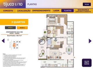 PLANTAS                                           FECHAR




 CONCEITO                                          LOCALIZAÇÃO                              EMPREENDIMENTO   LAZER   PLANTAS     SEGURANÇA
                                                                                                                               CONSCIÊNCIA AMBIENTAL




                              3 QUARTOS

                  OPÇÃO 1                                   OPÇÃO 2




Notas:
1 – A decoração, o mobiliário e os acessórios são mera sugestão.
2 – As medidas poderão sofrer alteração de 5%.
3 – Acabamentos conforme memorial descritivo.
4 – As esquadrias poderão sofrer alterações.
5 – As cores dos materiais apresentados nesta planta poderão sofrer alterações.
6 – Os pilares estruturais, shaft de instalação e enchimentos poderão sofrer
alteração nas medidas e localização.
7 – A localização dos aparelhos de ar condicionado poderá ser alterada.
8 – As caixas de ar condicionado não serão entregues.
9 – A área total indicada na planta é privativa, ou seja, tomada pelas linhas externas
                                                                                                                                          VOLTAR
de fachada e das divisões com áreas comuns e pelo eixo das paredes divisórias
entre apartamentos, conforme descrito na NBA 12.721 ABNT.
                                                                                                                                          PARA O
Já as áreas indicadas nos compartimentos internos são úteis, desconsiderando                                                              MASTER
paredes e outros elementos construtivos conforme NBR 14.533-2 ABNT.
10 – O prazo de escolha de opção de planta está estipulado no documento de
compra e venda da unidade.
 