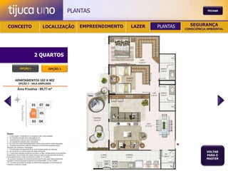 PLANTAS                                           FECHAR




 CONCEITO                                          LOCALIZAÇÃO                              EMPREENDIMENTO   LAZER   PLANTAS     SEGURANÇA
                                                                                                                               CONSCIÊNCIA AMBIENTAL




                                       2 QUARTOS

                  OPÇÃO 1                                   OPÇÃO 2




Notas:
1 – A decoração, o mobiliário e os acessórios são mera sugestão.
2 – As medidas poderão sofrer alteração de 5%.
3 – Acabamentos conforme memorial descritivo.
4 – As esquadrias poderão sofrer alterações.
5 – As cores dos materiais apresentados nesta planta poderão sofrer alterações.
6 – Os pilares estruturais, shaft de instalação e enchimentos poderão sofrer
alteração nas medidas e localização.
7 – A localização dos aparelhos de ar condicionado poderá ser alterada.
8 – As caixas de ar condicionado não serão entregues.
9 – A área total indicada na planta é privativa, ou seja, tomada pelas linhas externas
                                                                                                                                          VOLTAR
de fachada e das divisões com áreas comuns e pelo eixo das paredes divisórias
entre apartamentos, conforme descrito na NBA 12.721 ABNT.
                                                                                                                                          PARA O
Já as áreas indicadas nos compartimentos internos são úteis, desconsiderando                                                              MASTER
paredes e outros elementos construtivos conforme NBR 14.533-2 ABNT.
10 – O prazo de escolha de opção de planta está estipulado no documento de
compra e venda da unidade.
 