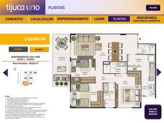 PLANTAS                                           FECHAR




 CONCEITO                                          LOCALIZAÇÃO                              EMPREENDIMENTO   LAZER   PLANTAS     SEGURANÇA
                                                                                                                               CONSCIÊNCIA AMBIENTAL




                                       3 QUARTOS

                  OPÇÃO 1                                   OPÇÃO 2




Notas:
1 – A decoração, o mobiliário e os acessórios são mera sugestão.
2 – As medidas poderão sofrer alteração de 5%.
3 – Acabamentos conforme memorial descritivo.
4 – As esquadrias poderão sofrer alterações.
5 – As cores dos materiais apresentados nesta planta poderão sofrer alterações.
6 – Os pilares estruturais, shaft de instalação e enchimentos poderão sofrer
alteração nas medidas e localização.
7 – A localização dos aparelhos de ar condicionado poderá ser alterada.
8 – As caixas de ar condicionado não serão entregues.
9 – A área total indicada na planta é privativa, ou seja, tomada pelas linhas externas
                                                                                                                                          VOLTAR
de fachada e das divisões com áreas comuns e pelo eixo das paredes divisórias
entre apartamentos, conforme descrito na NBA 12.721 ABNT.
                                                                                                                                          PARA O
Já as áreas indicadas nos compartimentos internos são úteis, desconsiderando                                                              MASTER
paredes e outros elementos construtivos conforme NBR 14.533-2 ABNT.
10 – O prazo de escolha de opção de planta está estipulado no documento de
compra e venda da unidade.
 