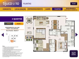 PLANTAS                                           FECHAR




 CONCEITO                                          LOCALIZAÇÃO                              EMPREENDIMENTO   LAZER   PLANTAS     SEGURANÇA
                                                                                                                               CONSCIÊNCIA AMBIENTAL




                                       2 QUARTOS

                  OPÇÃO 1                                   OPÇÃO 2




Notas:
1 – A decoração, o mobiliário e os acessórios são mera sugestão.
2 – As medidas poderão sofrer alteração de 5%.
3 – Acabamentos conforme memorial descritivo.
4 – As esquadrias poderão sofrer alterações.
5 – As cores dos materiais apresentados nesta planta poderão sofrer alterações.
6 – Os pilares estruturais, shaft de instalação e enchimentos poderão sofrer
alteração nas medidas e localização.
7 – A localização dos aparelhos de ar condicionado poderá ser alterada.
8 – As caixas de ar condicionado não serão entregues.
9 – A área total indicada na planta é privativa, ou seja, tomada pelas linhas externas
                                                                                                                                          VOLTAR
de fachada e das divisões com áreas comuns e pelo eixo das paredes divisórias
entre apartamentos, conforme descrito na NBA 12.721 ABNT.
                                                                                                                                          PARA O
Já as áreas indicadas nos compartimentos internos são úteis, desconsiderando                                                              MASTER
paredes e outros elementos construtivos conforme NBR 14.533-2 ABNT.
10 – O prazo de escolha de opção de planta está estipulado no documento de
compra e venda da unidade.
 