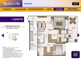 PLANTAS                                           FECHAR




 CONCEITO                                          LOCALIZAÇÃO                              EMPREENDIMENTO   LAZER   PLANTAS     SEGURANÇA
                                                                                                                               CONSCIÊNCIA AMBIENTAL




                                       2 QUARTOS




Notas:
1 – A decoração, o mobiliário e os acessórios são mera sugestão.
2 – As medidas poderão sofrer alteração de 5%.
3 – Acabamentos conforme memorial descritivo.
4 – As esquadrias poderão sofrer alterações.
5 – As cores dos materiais apresentados nesta planta poderão sofrer alterações.
6 – Os pilares estruturais, shaft de instalação e enchimentos poderão sofrer
alteração nas medidas e localização.
7 – A localização dos aparelhos de ar condicionado poderá ser alterada.
8 – As caixas de ar condicionado não serão entregues.
9 – A área total indicada na planta é privativa, ou seja, tomada pelas linhas externas
                                                                                                                                          VOLTAR
de fachada e das divisões com áreas comuns e pelo eixo das paredes divisórias
entre apartamentos, conforme descrito na NBA 12.721 ABNT.
                                                                                                                                          PARA O
Já as áreas indicadas nos compartimentos internos são úteis, desconsiderando                                                              MASTER
paredes e outros elementos construtivos conforme NBR 14.533-2 ABNT.
10 – O prazo de escolha de opção de planta está estipulado no documento de
compra e venda da unidade.
 