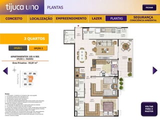 PLANTAS                                           FECHAR




 CONCEITO                                          LOCALIZAÇÃO                              EMPREENDIMENTO   LAZER   PLANTAS     SEGURANÇA
                                                                                                                               CONSCIÊNCIA AMBIENTAL




                                       3 QUARTOS

                  OPÇÃO 1                                   OPÇÃO 2




Notas:
1 – A decoração, o mobiliário e os acessórios são mera sugestão.
2 – As medidas poderão sofrer alteração de 5%.
3 – Acabamentos conforme memorial descritivo.
4 – As esquadrias poderão sofrer alterações.
5 – As cores dos materiais apresentados nesta planta poderão sofrer alterações.
6 – Os pilares estruturais, shaft de instalação e enchimentos poderão sofrer
alteração nas medidas e localização.
7 – A localização dos aparelhos de ar condicionado poderá ser alterada.
8 – As caixas de ar condicionado não serão entregues.
9 – A área total indicada na planta é privativa, ou seja, tomada pelas linhas externas
                                                                                                                                          VOLTAR
de fachada e das divisões com áreas comuns e pelo eixo das paredes divisórias
entre apartamentos, conforme descrito na NBA 12.721 ABNT.
                                                                                                                                          PARA O
Já as áreas indicadas nos compartimentos internos são úteis, desconsiderando                                                              MASTER
paredes e outros elementos construtivos conforme NBR 14.533-2 ABNT.
10 – O prazo de escolha de opção de planta está estipulado no documento de
compra e venda da unidade.
 