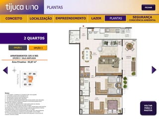 PLANTAS                                           FECHAR




 CONCEITO                                          LOCALIZAÇÃO                              EMPREENDIMENTO   LAZER   PLANTAS     SEGURANÇA
                                                                                                                               CONSCIÊNCIA AMBIENTAL




                                       2 QUARTOS

                  OPÇÃO 1                                   OPÇÃO 2




Notas:
1 – A decoração, o mobiliário e os acessórios são mera sugestão.
2 – As medidas poderão sofrer alteração de 5%.
3 – Acabamentos conforme memorial descritivo.
4 – As esquadrias poderão sofrer alterações.
5 – As cores dos materiais apresentados nesta planta poderão sofrer alterações.
6 – Os pilares estruturais, shaft de instalação e enchimentos poderão sofrer
alteração nas medidas e localização.
7 – A localização dos aparelhos de ar condicionado poderá ser alterada.
8 – As caixas de ar condicionado não serão entregues.
9 – A área total indicada na planta é privativa, ou seja, tomada pelas linhas externas
                                                                                                                                          VOLTAR
de fachada e das divisões com áreas comuns e pelo eixo das paredes divisórias
entre apartamentos, conforme descrito na NBA 12.721 ABNT.
                                                                                                                                          PARA O
Já as áreas indicadas nos compartimentos internos são úteis, desconsiderando                                                              MASTER
paredes e outros elementos construtivos conforme NBR 14.533-2 ABNT.
10 – O prazo de escolha de opção de planta está estipulado no documento de
compra e venda da unidade.
 