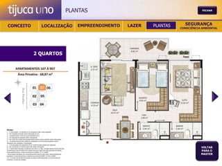 PLANTAS                                           FECHAR




 CONCEITO                                          LOCALIZAÇÃO                              EMPREENDIMENTO   LAZER   PLANTAS     SEGURANÇA
                                                                                                                               CONSCIÊNCIA AMBIENTAL




                                       2 QUARTOS




Notas:
1 – A decoração, o mobiliário e os acessórios são mera sugestão.
2 – As medidas poderão sofrer alteração de 5%.
3 – Acabamentos conforme memorial descritivo.
4 – As esquadrias poderão sofrer alterações.
5 – As cores dos materiais apresentados nesta planta poderão sofrer alterações.
6 – Os pilares estruturais, shaft de instalação e enchimentos poderão sofrer
alteração nas medidas e localização.
7 – A localização dos aparelhos de ar condicionado poderá ser alterada.
8 – As caixas de ar condicionado não serão entregues.
9 – A área total indicada na planta é privativa, ou seja, tomada pelas linhas externas
                                                                                                                                          VOLTAR
de fachada e das divisões com áreas comuns e pelo eixo das paredes divisórias
entre apartamentos, conforme descrito na NBA 12.721 ABNT.
                                                                                                                                          PARA O
Já as áreas indicadas nos compartimentos internos são úteis, desconsiderando                                                              MASTER
paredes e outros elementos construtivos conforme NBR 14.533-2 ABNT.
10 – O prazo de escolha de opção de planta está estipulado no documento de
compra e venda da unidade.
 