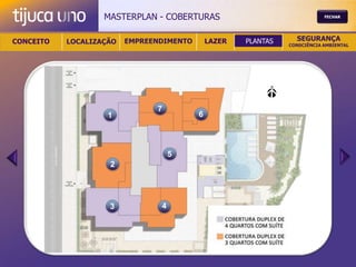MASTERPLAN - COBERTURAS                                  FECHAR




CONCEITO   LOCALIZAÇÃO   EMPREENDIMENTO       LAZER   PLANTAS     SEGURANÇA
                                                                CONSCIÊNCIA AMBIENTAL




                               7
                    1                     6




                                    5
                    2




                    3           4
 