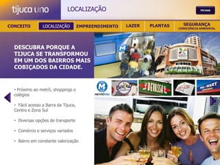LOCALIZAÇÃO                                            FECHAR




CONCEITO         LOCALIZAÇÃO          EMPREENDIMENTO   LAZER   PLANTAS     SEGURANÇA
                                                                         CONSCIÊNCIA AMBIENTAL




  DESCUBRA PORQUE A
  TIJUCA SE TRANSFORMOU
  EM UM DOS BAIRROS MAIS
  COBIÇADOS DA CIDADE.



  • Próximo ao metrô, shoppings e
  colégios

  • Fácil acesso a Barra da Tijuca,
  Centro e Zona Sul

  • Diversas opções de transporte

  • Comércio e serviços variados

  • Bairro em constante valorização
 