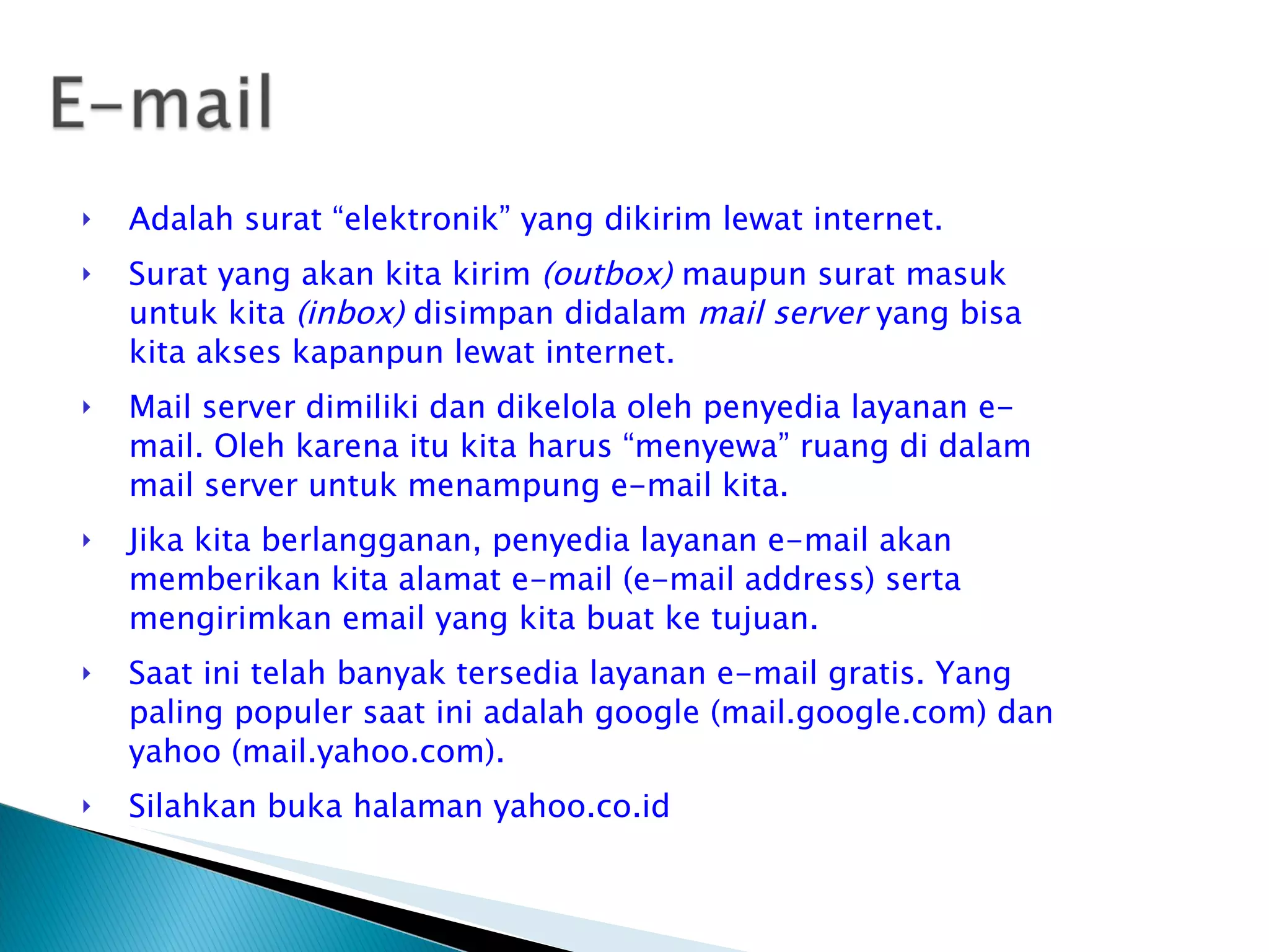Adalah surat “elektronik” yang dikirim lewat internet. Surat yang akan kita kirim  (outbox)  maupun surat masuk untuk kita  (inbox)  disimpan didalam  mail server  yang bisa kita akses kapanpun lewat internet. Mail server dimiliki dan dikelola oleh penyedia layanan e-mail. Oleh karena itu kita harus “menyewa” ruang di dalam mail server untuk menampung e-mail kita. Jika kita berlangganan, penyedia layanan e-mail akan memberikan kita alamat e-mail (e-mail address) serta mengirimkan email yang kita buat ke tujuan. Saat ini telah banyak tersedia layanan e-mail gratis. Yang paling populer saat ini adalah google (mail.google.com) dan yahoo (mail.yahoo.com). Silahkan buka halaman yahoo.co.id 