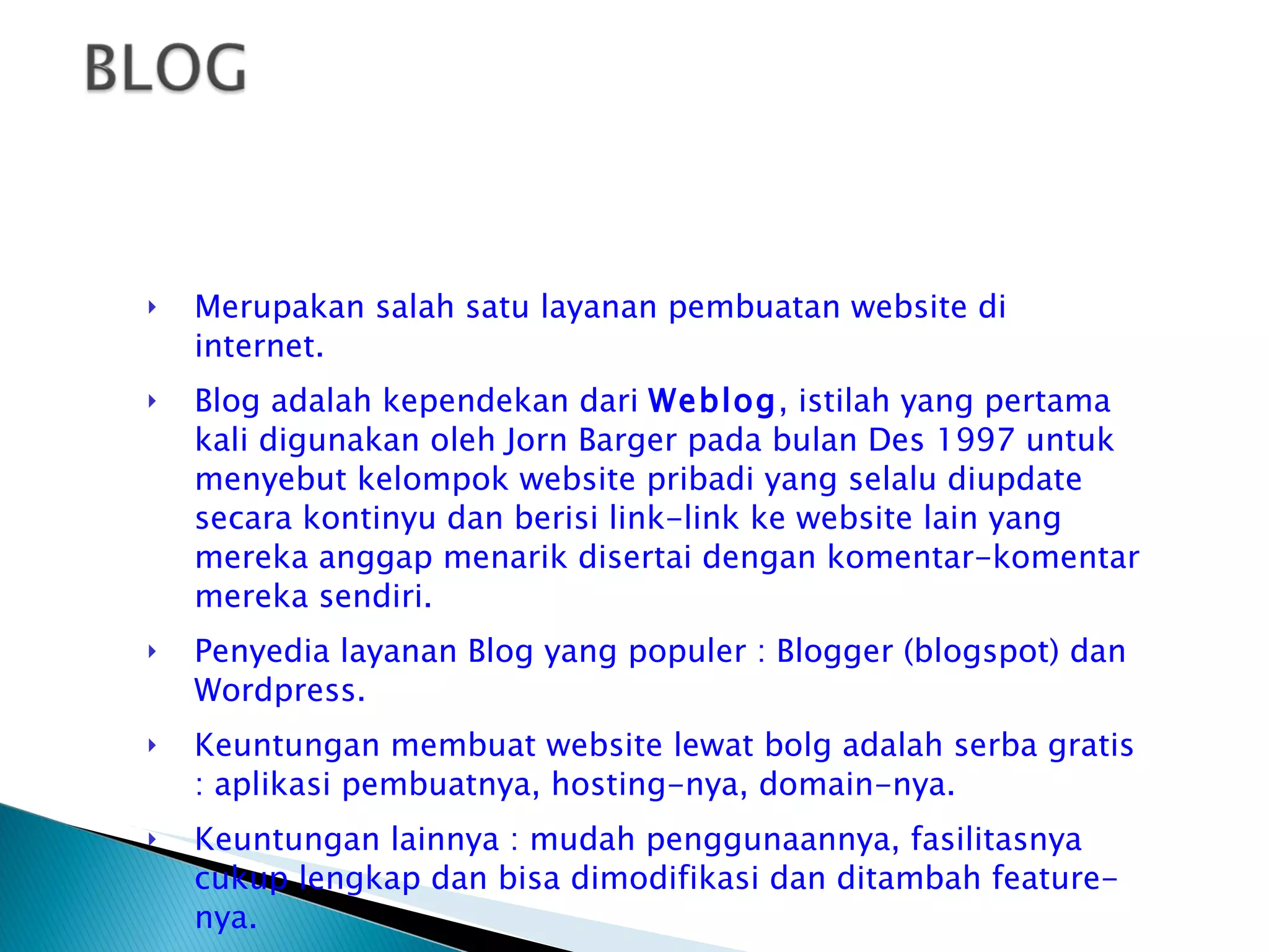 Merupakan salah satu layanan pembuatan website di internet. Blog adalah kependekan dari  Weblog , istilah yang pertama kali digunakan oleh Jorn Barger pada bulan Des 1997 untuk menyebut kelompok website pribadi yang selalu diupdate secara kontinyu dan berisi link-link ke website lain yang mereka anggap menarik disertai dengan komentar-komentar mereka sendiri. Penyedia layanan Blog yang populer : Blogger (blogspot) dan Wordpress. Keuntungan membuat website lewat bolg adalah serba gratis : aplikasi pembuatnya, hosting-nya, domain-nya. Keuntungan lainnya : mudah penggunaannya, fasilitasnya cukup lengkap dan bisa dimodifikasi dan ditambah feature-nya. 