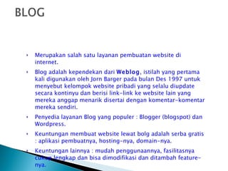 Merupakan salah satu layanan pembuatan website di internet. Blog adalah kependekan dari  Weblog , istilah yang pertama kali digunakan oleh Jorn Barger pada bulan Des 1997 untuk menyebut kelompok website pribadi yang selalu diupdate secara kontinyu dan berisi link-link ke website lain yang mereka anggap menarik disertai dengan komentar-komentar mereka sendiri. Penyedia layanan Blog yang populer : Blogger (blogspot) dan Wordpress. Keuntungan membuat website lewat bolg adalah serba gratis : aplikasi pembuatnya, hosting-nya, domain-nya. Keuntungan lainnya : mudah penggunaannya, fasilitasnya cukup lengkap dan bisa dimodifikasi dan ditambah feature-nya. 
