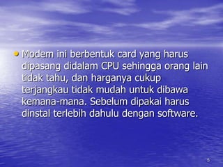 5Modem ini berbentuk card yang harus dipasang didalam CPU sehingga orang lain tidak tahu, dan harganya cukup terjangkau tidak mudah untuk dibawa kemana-mana. Sebelum dipakai harus dinstal terlebih dahulu dengan software.