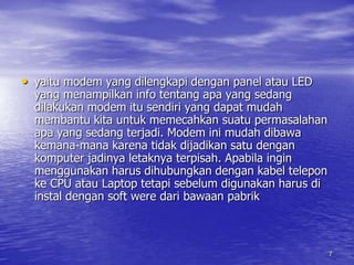 7yaitu modem yang dilengkapi dengan panel atau LED yang menampilkan info tentang apa yang sedang dilakukan modem itu sendiri yang dapat mudah membantu kita untuk memecahkan suatu permasalahan apa yang sedang terjadi. Modem ini mudah dibawa kemana-mana karena tidak dijadikan satu dengan komputer jadinya letaknya terpisah. Apabila ingin menggunakan harus dihubungkan dengan kabel telepon ke CPU atau Laptop tetapi sebelum digunakan harus di instal dengan soft were dari bawaan pabrik