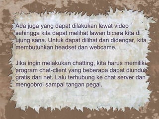 Ada juga yang dapat dilakukan lewat video
sehingga kita dapat melihat lawan bicara kita di
ujung sana. Untuk dapat dilihat dan didengar, kita
membutuhkan headset dan webcame.
Jika ingin melakukan chatting, kita harus memiliki
program chat-client yang beberapa dapat diunduh
gratis dari net. Lalu terhubung ke chat server dan
mengobrol sampai tangan pegal.
 
