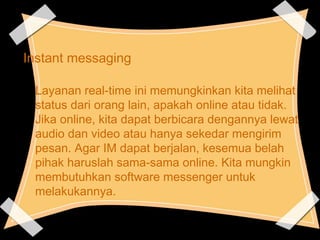 Instant messaging
Layanan real-time ini memungkinkan kita melihat
status dari orang lain, apakah online atau tidak.
Jika online, kita dapat berbicara dengannya lewat
audio dan video atau hanya sekedar mengirim
pesan. Agar IM dapat berjalan, kesemua belah
pihak haruslah sama-sama online. Kita mungkin
membutuhkan software messenger untuk
melakukannya.
 