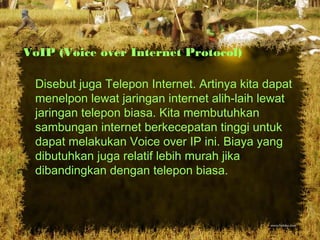 VoIP (Voice over Internet Protocol)
Disebut juga Telepon Internet. Artinya kita dapat
menelpon lewat jaringan internet alih-laih lewat
jaringan telepon biasa. Kita membutuhkan
sambungan internet berkecepatan tinggi untuk
dapat melakukan Voice over IP ini. Biaya yang
dibutuhkan juga relatif lebih murah jika
dibandingkan dengan telepon biasa.
 