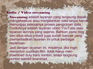 Audio / Video streaming
Streaming adalah layanan yang langsung dapat
mengeksekusi atau menjalankan data tanpa harus
menunggu selesainya proses pengiriman data.
Contohnya adalah layanan video YouTube atau
layanan lainnya yang sejenis. Bahkan pada blog
dan situs-situs pribadi juga sudah banyak yang
memanfaatkan layanan ini untuk berbagai
keperluan.
Jadi dengan layanan ini, misalnya, jika ingin
menonton cuplikan film, tidak harus men-
download dulu baru nonton, tetapi langsung
nonton sambil download.
 