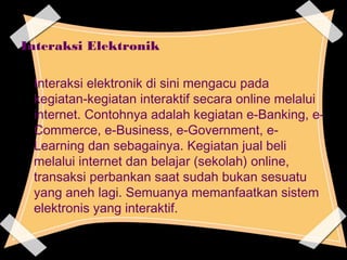 Interaksi Elektronik
Interaksi elektronik di sini mengacu pada
kegiatan-kegiatan interaktif secara online melalui
internet. Contohnya adalah kegiatan e-Banking, e-
Commerce, e-Business, e-Government, e-
Learning dan sebagainya. Kegiatan jual beli
melalui internet dan belajar (sekolah) online,
transaksi perbankan saat sudah bukan sesuatu
yang aneh lagi. Semuanya memanfaatkan sistem
elektronis yang interaktif.
 