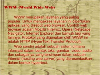 WWW (World Wide Web)
WWW merupakan layanan yang paling
populer. Untuk mengakses layanan ini diperlukan
aplikasi yang disebut web browser. Contoh web
browser adalah Mozilla FireFox, Opera, Netscape
Navigator, Internet Explorer dan banyak lagi yang
lainnya. Protokol yang digunakan oleh WWW ini
adalah HTTP (HyperText Transfer Protocol).
Web sendiri adalah sebuah sistem dimana
informasi dalam bentuk teks, gambar, video, audio
dan sebagainya yang tersimpan dalam sebuah
internet (hosting web server) yang dipresentasikan
dalam bentuk hypertext.
 