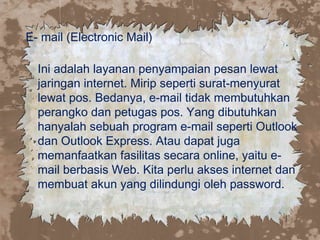 E- mail (Electronic Mail)
Ini adalah layanan penyampaian pesan lewat
jaringan internet. Mirip seperti surat-menyurat
lewat pos. Bedanya, e-mail tidak membutuhkan
perangko dan petugas pos. Yang dibutuhkan
hanyalah sebuah program e-mail seperti Outlook
dan Outlook Express. Atau dapat juga
memanfaatkan fasilitas secara online, yaitu e-
mail berbasis Web. Kita perlu akses internet dan
membuat akun yang dilindungi oleh password.
 