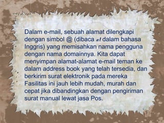 Dalam e-mail, sebuah alamat dilengkapi
dengan simbol @ (dibaca at dalam bahasa
Inggris) yang memisahkan nama pengguna
dengan nama domainnya. Kita dapat
menyimpan alamat-alamat e-mail teman ke
dalam address book yang telah tersedia, dan
berkirim surat elektronik pada mereka
Fasilitas ini jauh lebih mudah, murah dan
cepat jika dibandingkan dengan pengiriman
surat manual lewat jasa Pos.
 