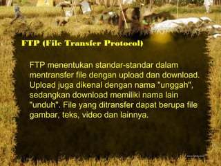 FTP (File Transfer Protocol)
FTP menentukan standar-standar dalam
mentransfer file dengan upload dan download.
Upload juga dikenal dengan nama "unggah",
sedangkan download memiliki nama lain
"unduh". File yang ditransfer dapat berupa file
gambar, teks, video dan lainnya.
 
