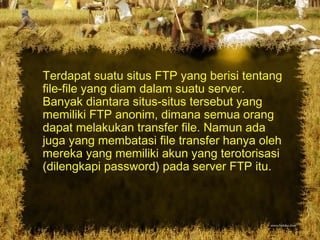 Terdapat suatu situs FTP yang berisi tentang
file-file yang diam dalam suatu server.
Banyak diantara situs-situs tersebut yang
memiliki FTP anonim, dimana semua orang
dapat melakukan transfer file. Namun ada
juga yang membatasi file transfer hanya oleh
mereka yang memiliki akun yang terotorisasi
(dilengkapi password) pada server FTP itu.
 