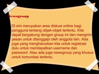 Newsgroup
Di sini merupakan area diskusi online bagi
pengguna tentang objek-objek tertentu. Kita
dapat bergabung dengan group ini dan mengirim
pesan untuk ditanggapi oleh anggota lain. Ada
juga yang mengharuskan kita untuk registrasi
dulu untuk mendapatkan username dan
password. Atau ada juga newsgroup yang khusus
untuk komunitas tertentu.
 