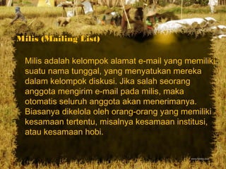 Milis (Mailing List)
Milis adalah kelompok alamat e-mail yang memiliki
suatu nama tunggal, yang menyatukan mereka
dalam kelompok diskusi. Jika salah seorang
anggota mengirim e-mail pada milis, maka
otomatis seluruh anggota akan menerimanya.
Biasanya dikelola oleh orang-orang yang memiliki
kesamaan tertentu, misalnya kesamaan institusi,
atau kesamaan hobi.
 