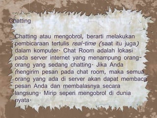 Chatting  Chatting atau mengobrol, berarti melakukan pembicaraan tertulis  real-time  (saat itu juga) dalam komputer. Chat Room adalah lokasi pada server internet yang menampung orang-orang yang sedang chatting. Jika Anda mengirim pesan pada chat room, maka semua orang yang ada di server akan dapat membaca pesan Anda dan membalasnya secara langsung. Mirip seperi mengobrol di dunia nyata.  