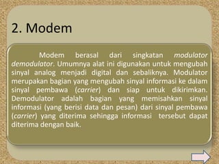 2. Modem
          Modem berasal dari singkatan modulator
demodulator. Umumnya alat ini digunakan untuk mengubah
sinyal analog menjadi digital dan sebaliknya. Modulator
merupakan bagian yang mengubah sinyal informasi ke dalam
sinyal pembawa (carrier) dan siap untuk dikirimkan.
Demodulator adalah bagian yang memisahkan sinyal
informasi (yang berisi data dan pesan) dari sinyal pembawa
(carrier) yang diterima sehingga informasi tersebut dapat
diterima dengan baik.
 