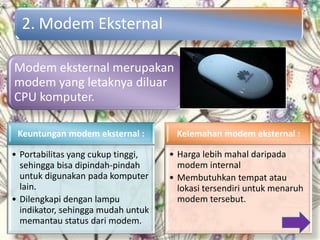2. Modem Eksternal

Modem eksternal merupakan
modem yang letaknya diluar
CPU komputer.

 Keuntungan modem eksternal :        Kelemahan modem eksternal :

• Portabilitas yang cukup tinggi,   • Harga lebih mahal daripada
  sehingga bisa dipindah-pindah       modem internal
  untuk digunakan pada komputer     • Membutuhkan tempat atau
  lain.                               lokasi tersendiri untuk menaruh
• Dilengkapi dengan lampu             modem tersebut.
  indikator, sehingga mudah untuk
  memantau status dari modem.
 