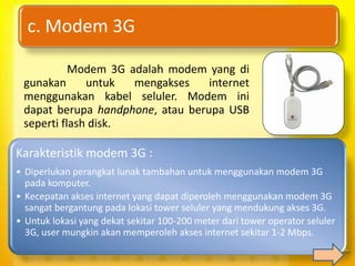 c. Modem 3G

           Modem 3G adalah modem yang di
 gunakan      untuk  mengakses    internet
 menggunakan kabel seluler. Modem ini
 dapat berupa handphone, atau berupa USB
 seperti flash disk.

Karakteristik modem 3G :
• Diperlukan perangkat lunak tambahan untuk menggunakan modem 3G
  pada komputer.
• Kecepatan akses internet yang dapat diperoleh menggunakan modem 3G
  sangat bergantung pada lokasi tower seluler yang mendukung akses 3G.
• Untuk lokasi yang dekat sekitar 100-200 meter dari tower operator seluler
  3G, user mungkin akan memperoleh akses internet sekitar 1-2 Mbps.
 