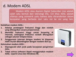 d. Modem ADSL
               Modem ADSL atau Asymm Digital Subscriber Line adalah
         salah satu bentuk dari teknologi DSL. Ciri khas ADSL adalah
         sifatnya yang asimetrik yaitu bahwa data ditransferkan dalam
         kecepatan yang berbeda dari satu sisi ke sisi yang lain.

Kelebihan modem ADSL :
1. Adanya pembagian frekuensi tinggi dan rendah
    yang difungsikan secara proporsional.
2. Memiliki frekuensi tinggi untuk browsing di
    internet, sedangkan frekuensi rendah difungsikan
    sebagai saluran telepon biasa.
3. Penggunaan internet dengan modem ini biayanya
    lebih murah dibandingkan dengan modem dial up.
Kelemahan modem ADSL :
1. Dipengaruhi oleh jarak pada kecepatan pengiriman
    data.
2. Tidak semua software dapat menggunakan modem
    ADSL seperti Linux dan Windows 98.
 