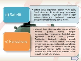 • Satelit yang digunakan adalah VSAT (Very
                 Small Aperture Terminal) yang merupakan
d) Satelit       stasiun penerima sinyal dari satelit dengan
                 antena penerima berbentuk ppiringan
                 dengan diameter kurang dari 3 meter.



               • Internet juga dikembangkan untuk aplikasi
                 wireless     (tanpa     kabel)      dengan
                 memanfaatkan handphone. Protokol yang
                 digunakan     disebut    WAP      (Wireless
                 Application Protocol) adalah sebuah
e) Handphone     protokol atau sebuah teknik messaging
                 service yang memungkinkan sebuah telepon
                 genggam digital atau terminal mobile yang
                 mempunyai fasilitas WAP, melihat atau
                 membaca isi sebuah situs di internet dalam
                 sebuah format teks khusus.
 