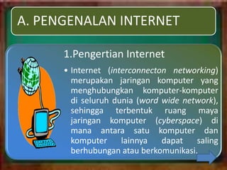 A. PENGENALAN INTERNET

      1.Pengertian Internet
      • Internet (interconnecton networking)
        merupakan jaringan komputer yang
        menghubungkan komputer-komputer
        di seluruh dunia (word wide network),
        sehingga terbentuk ruang maya
        jaringan komputer (cyberspace) di
        mana antara satu komputer dan
        komputer     lainnya   dapat   saling
        berhubungan atau berkomunikasi.
 