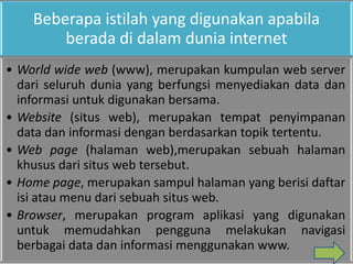 Beberapa istilah yang digunakan apabila
        berada di dalam dunia internet
• World wide web (www), merupakan kumpulan web server
  dari seluruh dunia yang berfungsi menyediakan data dan
  informasi untuk digunakan bersama.
• Website (situs web), merupakan tempat penyimpanan
  data dan informasi dengan berdasarkan topik tertentu.
• Web page (halaman web),merupakan sebuah halaman
  khusus dari situs web tersebut.
• Home page, merupakan sampul halaman yang berisi daftar
  isi atau menu dari sebuah situs web.
• Browser, merupakan program aplikasi yang digunakan
  untuk memudahkan pengguna melakukan navigasi
  berbagai data dan informasi menggunakan www.
 