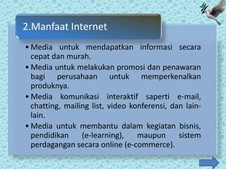 2.Manfaat Internet
• Media untuk mendapatkan informasi secara
  cepat dan murah.
• Media untuk melakukan promosi dan penawaran
  bagi perusahaan untuk memperkenalkan
  produknya.
• Media komunikasi interaktif saperti e-mail,
  chatting, mailing list, video konferensi, dan lain-
  lain.
• Media untuk membantu dalam kegiatan bisnis,
  pendidikan     (e-learning),    maupun      sistem
  perdagangan secara online (e-commerce).
 