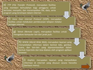 e)  FTP (File Transfer Protocol), merupakan fasilitas
yang memberi kemudahan bagi pengguna untuk
bertukar, menyalin, dan menempatkan file, data, serta
program yang tersimpan dalam internet.

     f)   Voice Over Internet Protocol (VOIP), merupakan
     fasilitas untuk melakukan pembicaraan telepon melalui
     jaringan internet.


          g) Telnet (Remote Login), merupakan fasilitas untuk
          mengakses komputer lain dari jarak jauh.


               h) WWW (World Wide Web), merupakan layanan yang
               menyediakan informasi dalam bentuk teks, gambar,
               suara, dan lain-lain yang dipresentaasikan dalam
               bentuk hiperteks dan bisa diakses oleh program aplikasi
               browser.


                    i)  Gopher, merupakan layanan yang menyediakan
                    informasi di internet yang disusun secara hierarkis
                    (berbasis menu).
 