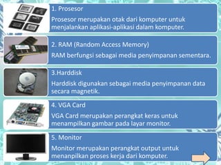1. Prosesor
Prosesor merupakan otak dari komputer untuk
menjalankan aplikasi-aplikasi dalam komputer.

2. RAM (Random Access Memory)
RAM berfungsi sebagai media penyimpanan sementara.

3.Harddisk
Harddisk digunakan sebagai media penyimpanan data
secara magnetik.
4. VGA Card
VGA Card merupakan perangkat keras untuk
menampilkan gambar pada layar monitor.
5. Monitor
Monitor merupakan perangkat output untuk
menanpilkan proses kerja dari komputer.
 