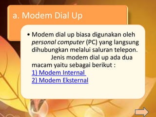 a. Modem Dial Up
   • Modem dial up biasa digunakan oleh
     personal computer (PC) yang langsung
     dihubungkan melalui saluran telepon.
           Jenis modem dial up ada dua
     macam yaitu sebagai berikut :
     1) Modem Internal
     2) Modem Eksternal
 