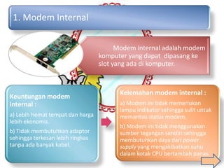 1. Modem Internal

                                        Modem internal adalah modem
                                  komputer yang dapat dipasang ke
                                  slot yang ada di komputer.



                                        Kelemahan modem internal :
Keuntungan modem
internal :                              a) Modem ini tidak memerlukan
                                        lampu indikator sehingga sulit untuk
a) Lebih hemat tempat dan harga         memantau status modem.
lebih ekonomis.
                                        b) Modem ini tidak menggunakan
b) Tidak membutuhkan adaptor            sumber tegangan sendiri sehingga
sehingga terkesan lebih ringkas         membutuhkan daya dari power
tanpa ada banyak kabel.                 supply yang mengakibatkan suhu
                                        dalam kotak CPU bertambah panas.
 