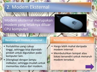 2. Modem Eksternal

Modem eksternal merupakan
modem yang letaknya diluar
CPU komputer.

 Keuntungan modem eksternal :        Kelemahan modem eksternal :

• Portabilitas yang cukup           • Harga lebih mahal daripada
  tinggi, sehingga bisa dipindah-     modem internal
  pindah untuk digunakan pada       • Membutuhkan tempat atau
  komputer lain.                      lokasi tersendiri untuk menaruh
• Dilengkapi dengan lampu             modem tersebut.
  indikator, sehingga mudah untuk
  memantau status dari modem.
 
