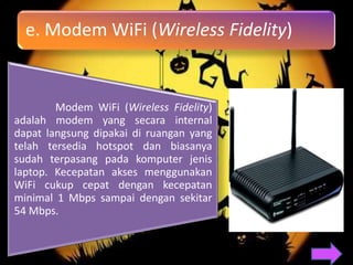 e. Modem WiFi (Wireless Fidelity)


        Modem WiFi (Wireless Fidelity)
adalah modem yang secara internal
dapat langsung dipakai di ruangan yang
telah tersedia hotspot dan biasanya
sudah terpasang pada komputer jenis
laptop. Kecepatan akses menggunakan
WiFi cukup cepat dengan kecepatan
minimal 1 Mbps sampai dengan sekitar
54 Mbps.
 