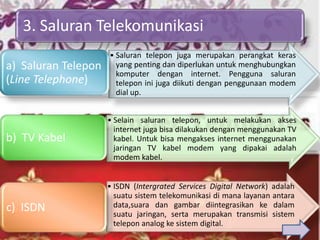 3. Saluran Telekomunikasi
                     • Saluran telepon juga merupakan perangkat keras
a) Saluran Telepon     yang penting dan diperlukan untuk menghubungkan
                       komputer dengan internet. Pengguna saluran
(Line Telephone)       telepon ini juga diikuti dengan penggunaan modem
                       dial up.


                     • Selain saluran telepon, untuk melakukan akses
                       internet juga bisa dilakukan dengan menggunakan TV
b) TV Kabel            kabel. Untuk bisa mengakses internet menggunakan
                       jaringan TV kabel modem yang dipakai adalah
                       modem kabel.


                     • ISDN (Intergrated Services Digital Network) adalah
                       suatu sistem telekomunikasi di mana layanan antara
c) ISDN                data,suara dan gambar diintegrasikan ke dalam
                       suatu jaringan, serta merupakan transmisi sistem
                       telepon analog ke sistem digital.
 