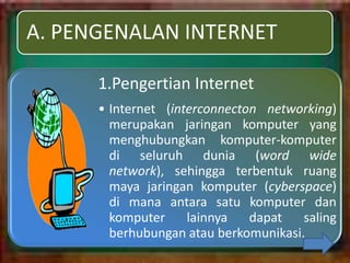 A. PENGENALAN INTERNET

      1.Pengertian Internet
      • Internet (interconnecton networking)
        merupakan jaringan komputer yang
        menghubungkan komputer-komputer
        di seluruh dunia (word wide
        network), sehingga terbentuk ruang
        maya jaringan komputer (cyberspace)
        di mana antara satu komputer dan
        komputer     lainnya   dapat   saling
        berhubungan atau berkomunikasi.
 