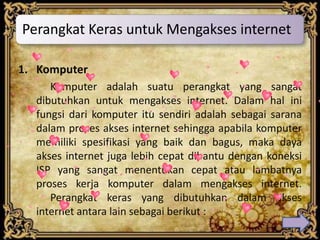 Perangkat Keras untuk Mengakses internet

1. Komputer
     Komputer adalah suatu perangkat yang sangat
  dibutuhkan untuk mengakses internet. Dalam hal ini
  fungsi dari komputer itu sendiri adalah sebagai sarana
  dalam proses akses internet sehingga apabila komputer
  memiliki spesifikasi yang baik dan bagus, maka daya
  akses internet juga lebih cepat dibantu dengan koneksi
  ISP yang sangat menentukan cepat atau lambatnya
  proses kerja komputer dalam mengakses internet.
     Perangkat keras yang dibutuhkan dalam akses
  internet antara lain sebagai berikut :
 