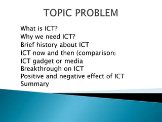 What is ICT?
Why we need ICT?
Brief history about ICT
ICT now and then (comparison)
ICT gadget or media
Breakthrough on ICT
Positive and negative effect of ICT
Summary
 