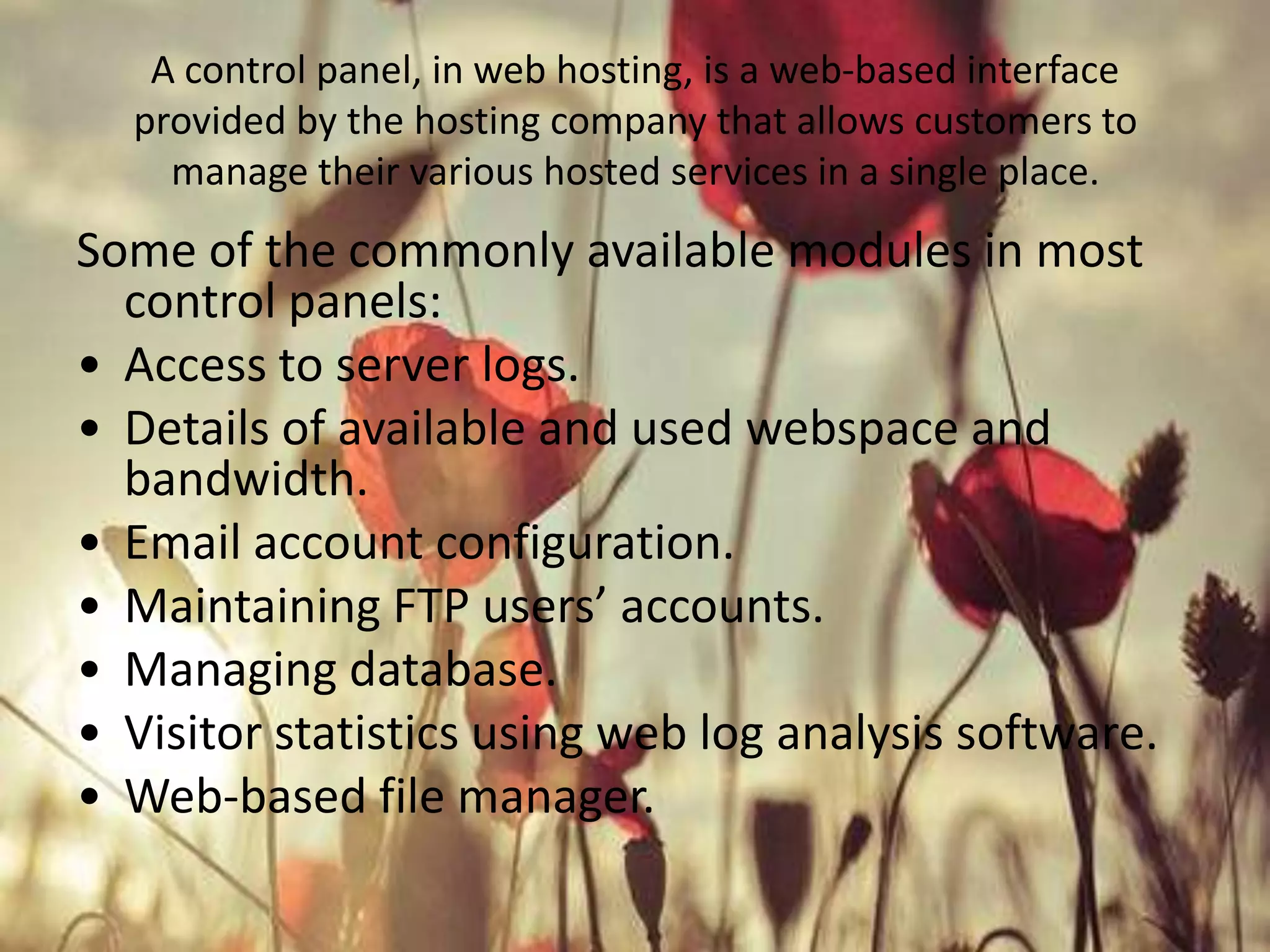 A control panel, in web hosting, is a web-based interface
provided by the hosting company that allows customers to
manage their various hosted services in a single place.

Some of the commonly available modules in most
control panels:
• Access to server logs.
• Details of available and used webspace and
bandwidth.
• Email account configuration.
• Maintaining FTP users’ accounts.
• Managing database.
• Visitor statistics using web log analysis software.
• Web-based file manager.

 