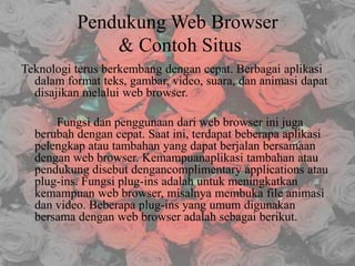 Pendukung Web Browser
& Contoh Situs
Teknologi terus berkembang dengan cepat. Berbagai aplikasi
dalam format teks, gambar, video, suara, dan animasi dapat
disajikan melalui web browser.
Fungsi dan penggunaan dari web browser ini juga
berubah dengan cepat. Saat ini, terdapat beberapa aplikasi
pelengkap atau tambahan yang dapat berjalan bersamaan
dengan web browser. Kemampuanaplikasi tambahan atau
pendukung disebut dengancomplimentary applications atau
plug-ins. Fungsi plug-ins adalah untuk meningkatkan
kemampuan web browser, misalnya membuka file animasi
dan video. Beberapa plug-ins yang umum digunakan
bersama dengan web browser adalah sebagai berikut.

 